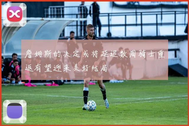 詹姆斯的决定或将延迟数周骑士重返有望迎来美好结局