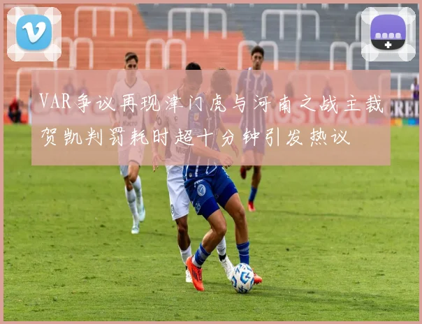 VAR争议再现津门虎与河南之战主裁贺凯判罚耗时超十分钟引发热议
