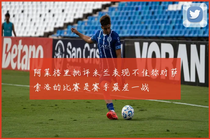 阿莱格里批评米兰表现不佳称对萨索洛的比赛是赛季最差一战