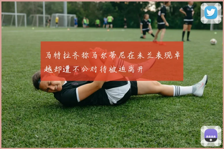 马特拉齐称马尔蒂尼在米兰表现卓越却遭不公对待被迫离开
