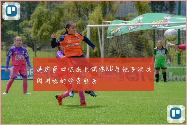 迪班萨回忆成长偶像KD与他多次共同训练的珍贵经历