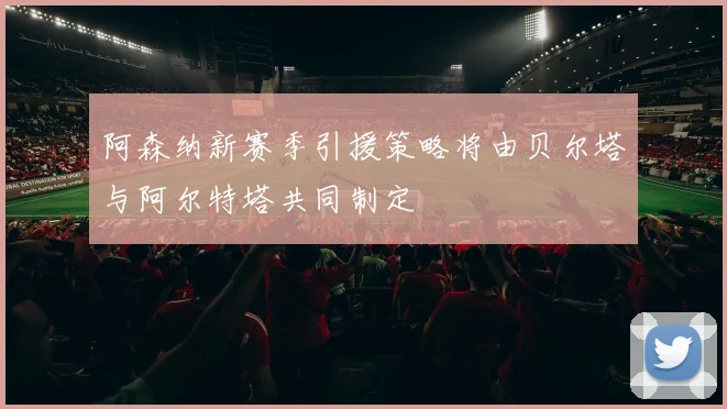 阿森纳新赛季引援策略将由贝尔塔与阿尔特塔共同制定