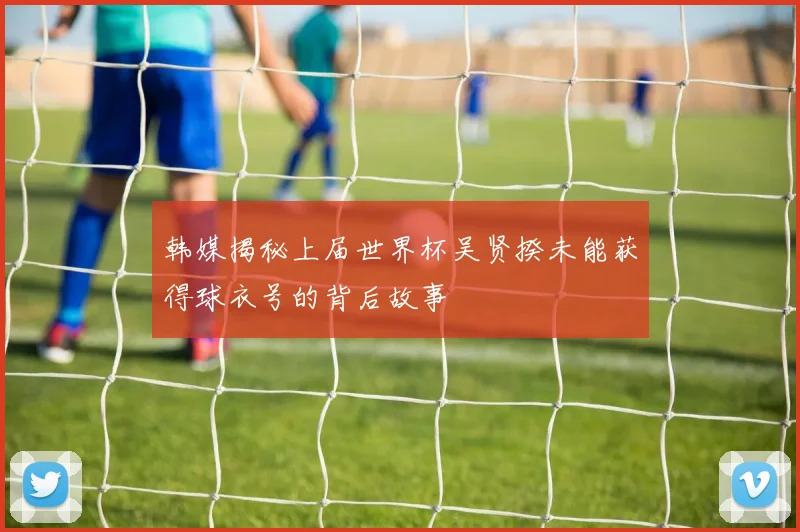韩媒揭秘上届世界杯吴贤揆未能获得球衣号的背后故事