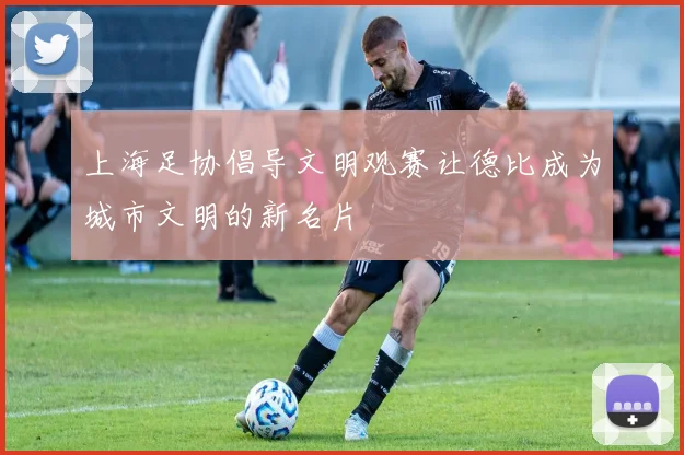 上海足协倡导文明观赛让德比成为城市文明的新名片