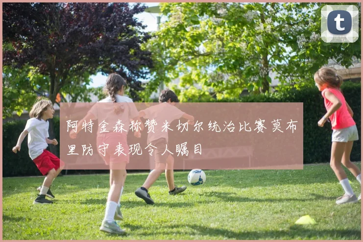 阿特金森称赞米切尔统治比赛莫布里防守表现令人瞩目