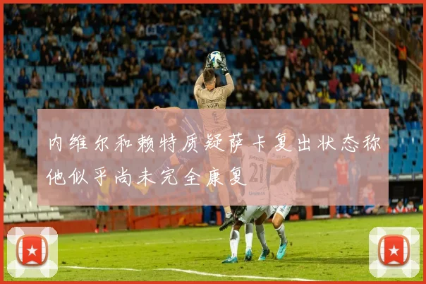 内维尔和赖特质疑萨卡复出状态称他似乎尚未完全康复