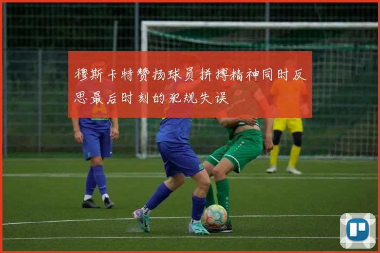 穆斯卡特赞扬球员拼搏精神同时反思最后时刻的犯规失误