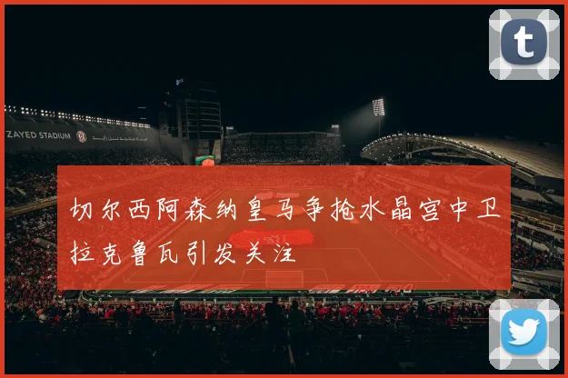 切尔西阿森纳皇马争抢水晶宫中卫拉克鲁瓦引发关注
