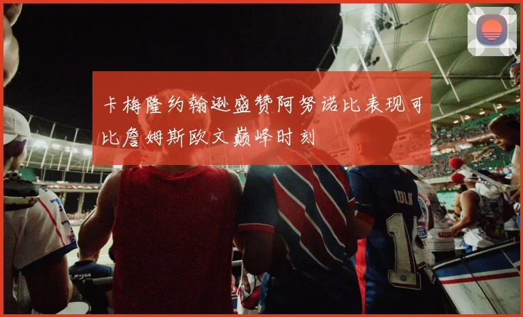 卡梅隆约翰逊盛赞阿努诺比表现可比詹姆斯欧文巅峰时刻