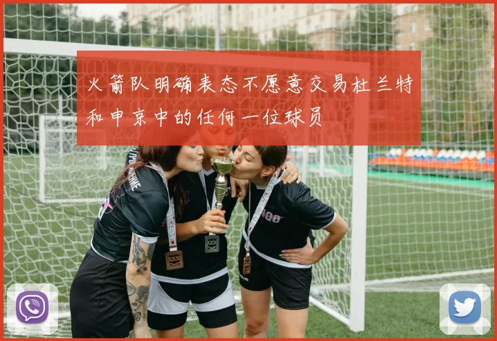 火箭队明确表态不愿意交易杜兰特和申京中的任何一位球员