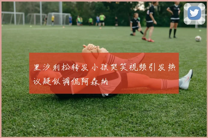 里沙利松转发小孩哭笑视频引发热议疑似调侃阿森纳