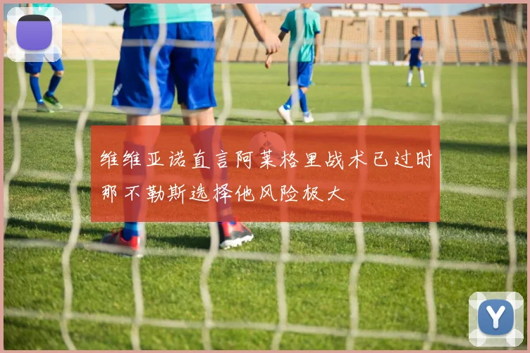 维维亚诺直言阿莱格里战术已过时那不勒斯选择他风险极大