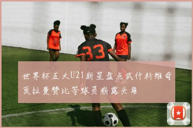 世界杯五大U21新星盘点武什科维奇莫拉曼赞比等球员崭露头角