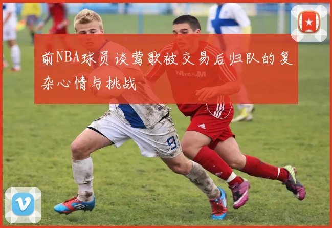 前NBA球员谈莺歌被交易后归队的复杂心情与挑战