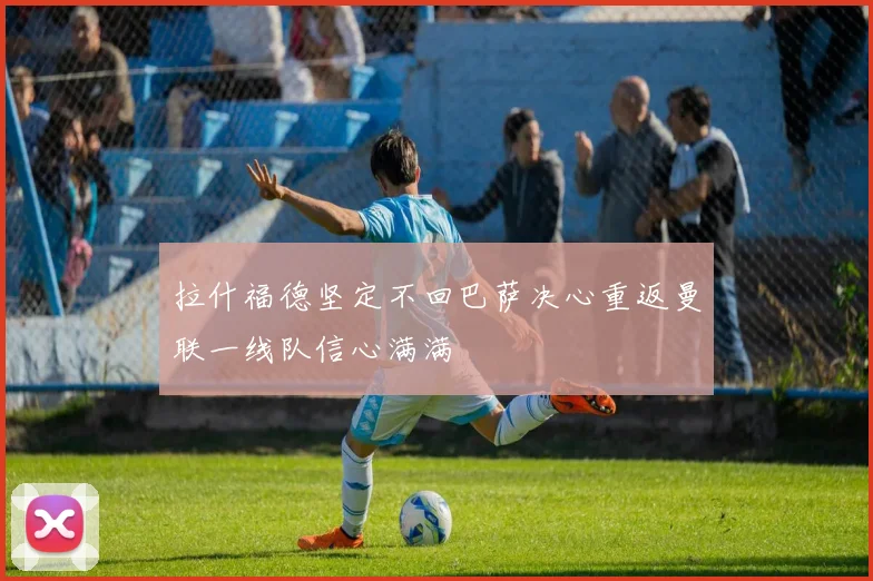 拉什福德坚定不回巴萨决心重返曼联一线队信心满满