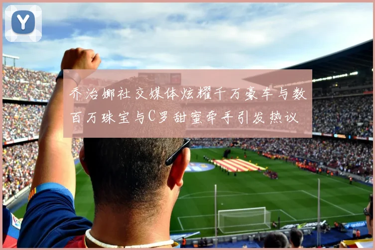 乔治娜社交媒体炫耀千万豪车与数百万珠宝与C罗甜蜜牵手引发热议