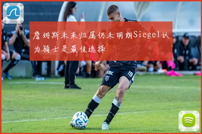 詹姆斯未来归属仍未明朗Siegel认为骑士是最佳选择