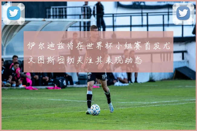 伊尔迪兹将在世界杯小组赛首发尤文图斯密切关注其表现动态
