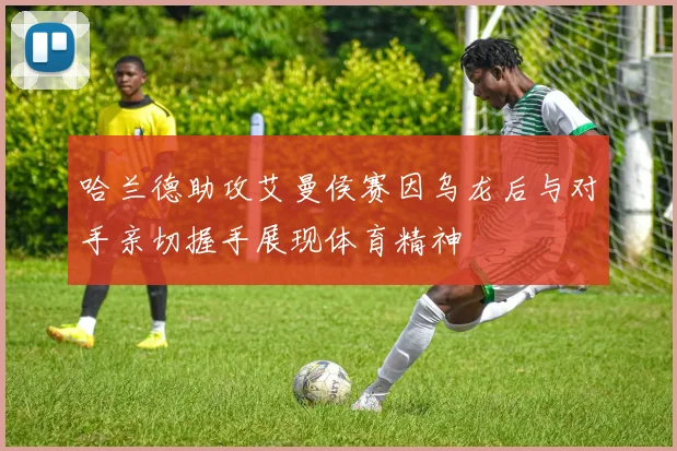 哈兰德助攻艾曼侯赛因乌龙后与对手亲切握手展现体育精神