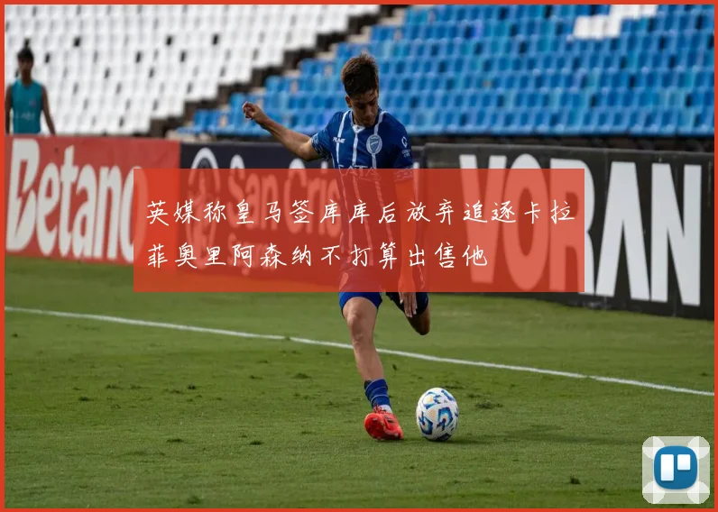 英媒称皇马签库库后放弃追逐卡拉菲奥里阿森纳不打算出售他