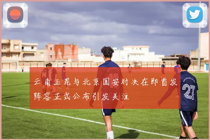 云南玉昆与北京国安对决在即首发阵容正式公布引发关注