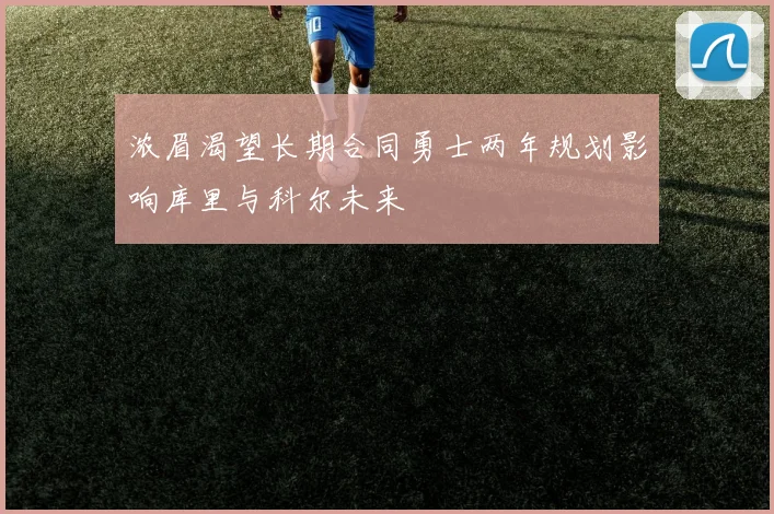 浓眉渴望长期合同勇士两年规划影响库里与科尔未来